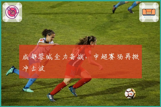 成都蓉城全力备战，中超赛场再掀冲击波