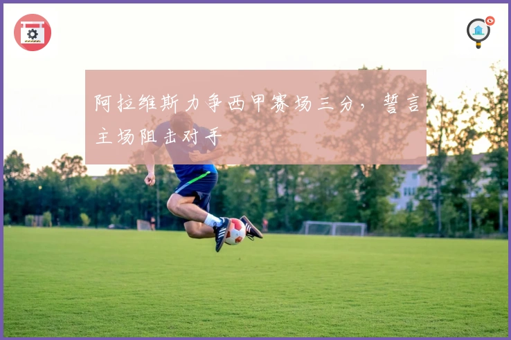 阿拉维斯力争西甲赛场三分，誓言主场阻击对手