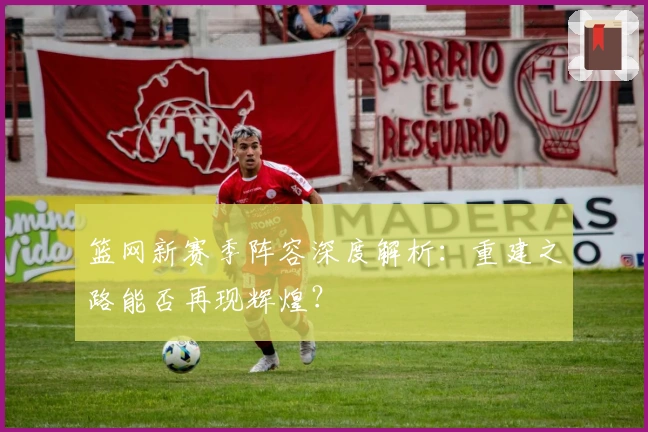 篮网新赛季阵容深度解析：重建之路能否再现辉煌？