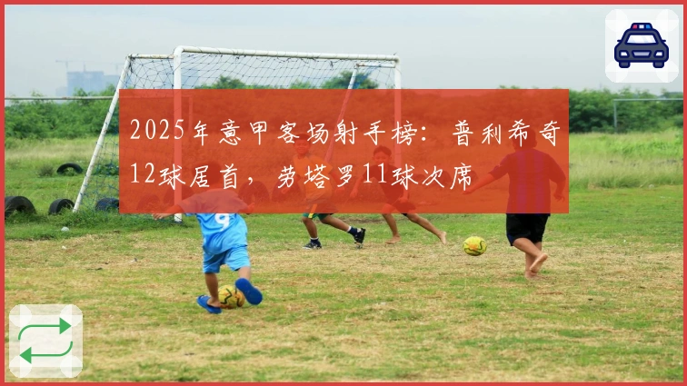 2025年意甲客场射手榜：普利希奇12球居首，劳塔罗11球次席