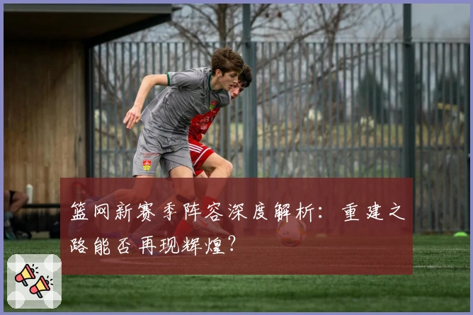 篮网新赛季阵容深度解析：重建之路能否再现辉煌？