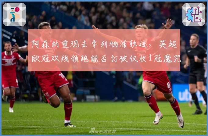 阿森纳重现去季利物浦轨迹，英超欧冠双线领跑能否打破仅收1冠魔咒？